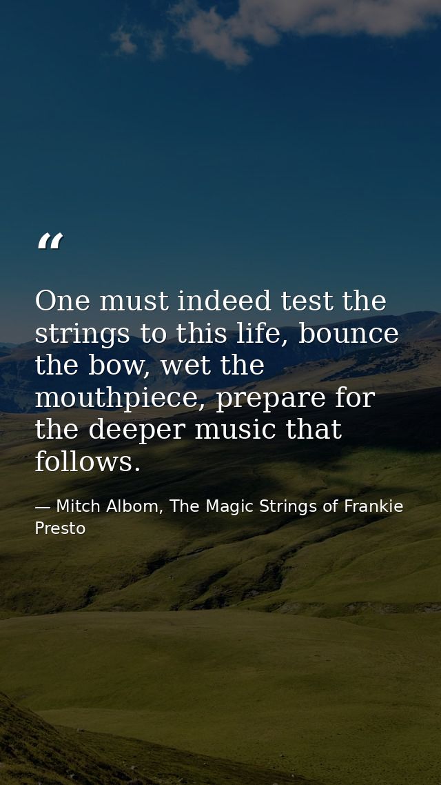 One must indeed test the strings to this life, bounce the bow, wet the mouthpiece, prepare for the deeper music that fol — Mitch Albom, The Magic Strings of Frankie Presto