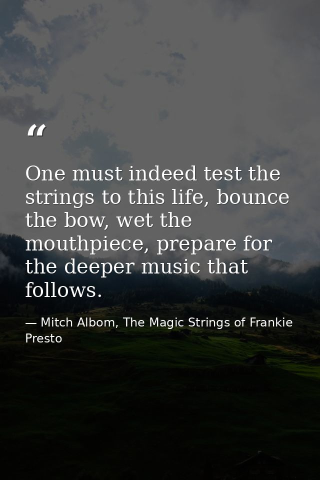 One must indeed test the strings to this life, bounce the bow, wet the mouthpiece, prepare for the deeper music that fol — Mitch Albom, The Magic Strings of Frankie Presto