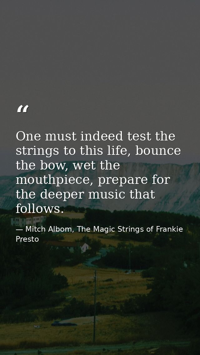 One must indeed test the strings to this life, bounce the bow, wet the mouthpiece, prepare for the deeper music that fol — Mitch Albom, The Magic Strings of Frankie Presto