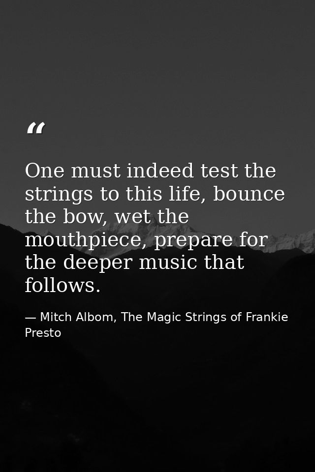 One must indeed test the strings to this life, bounce the bow, wet the mouthpiece, prepare for the deeper music that fol — Mitch Albom, The Magic Strings of Frankie Presto