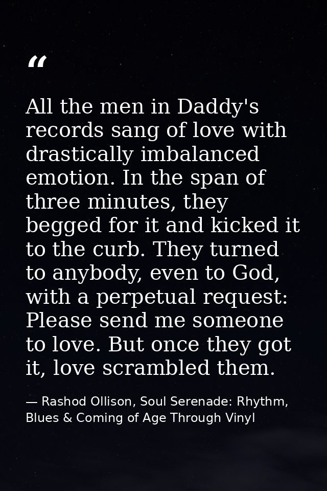All the men in Daddy's records sang of love with drastically imbalanced emotion. In the span of three minutes, they begg — Rashod Ollison, Soul Serenade: Rhythm, Blues & Coming of Age Through Vinyl