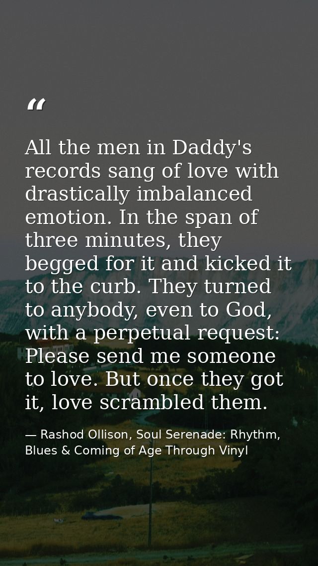 All the men in Daddy's records sang of love with drastically imbalanced emotion. In the span of three minutes, they begg — Rashod Ollison, Soul Serenade: Rhythm, Blues & Coming of Age Through Vinyl