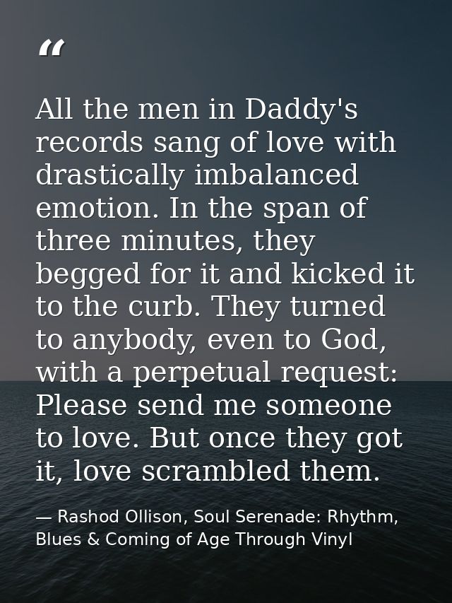All the men in Daddy's records sang of love with drastically imbalanced emotion. In the span of three minutes, they begg — Rashod Ollison, Soul Serenade: Rhythm, Blues & Coming of Age Through Vinyl