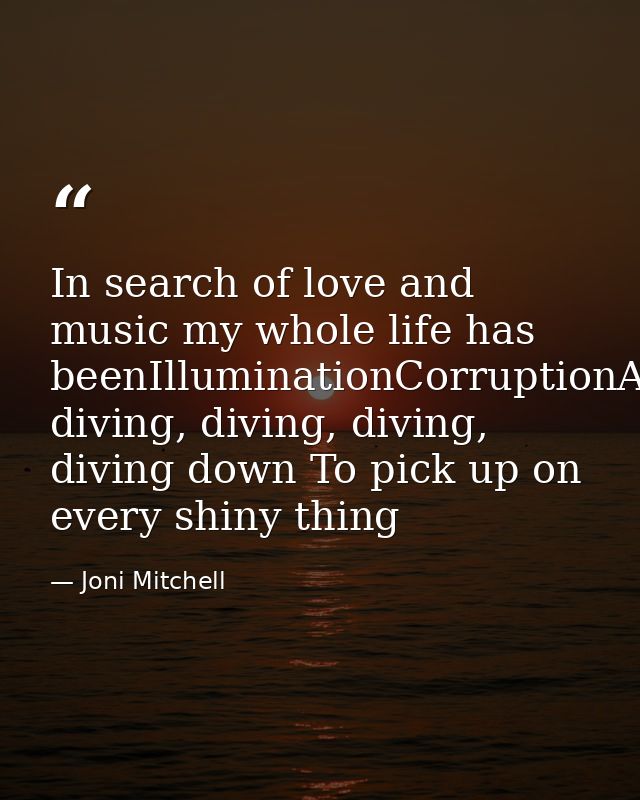 In search of love and music my whole life has beenIlluminationCorruptionAnd diving, diving, diving, diving down To pick  — Joni Mitchell