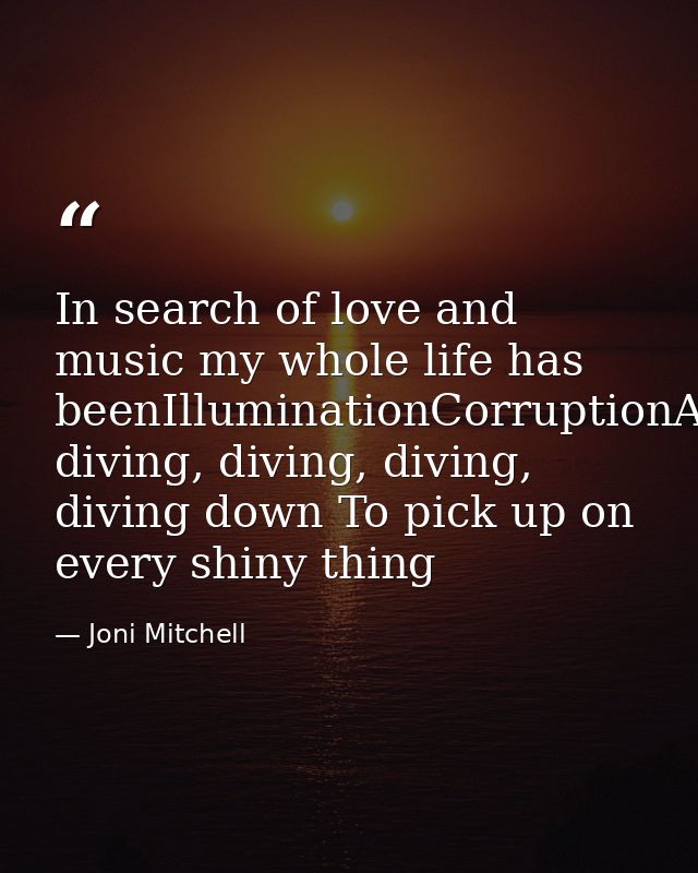 In search of love and music my whole life has beenIlluminationCorruptionAnd diving, diving, diving, diving down To pick  — Joni Mitchell