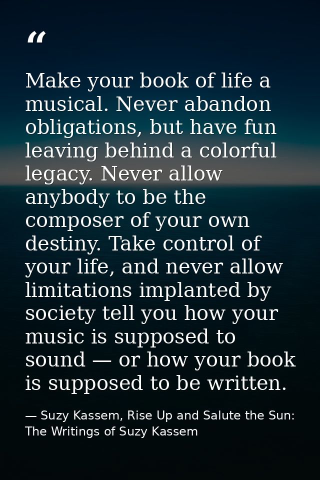Make your book of life a musical. Never abandon obligations, but have fun leaving behind a colorful legacy. Never allow  — Suzy Kassem, Rise Up and Salute the Sun: The Writings of Suzy Kassem