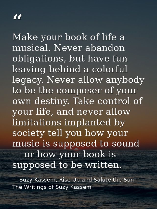 Make your book of life a musical. Never abandon obligations, but have fun leaving behind a colorful legacy. Never allow  — Suzy Kassem, Rise Up and Salute the Sun: The Writings of Suzy Kassem