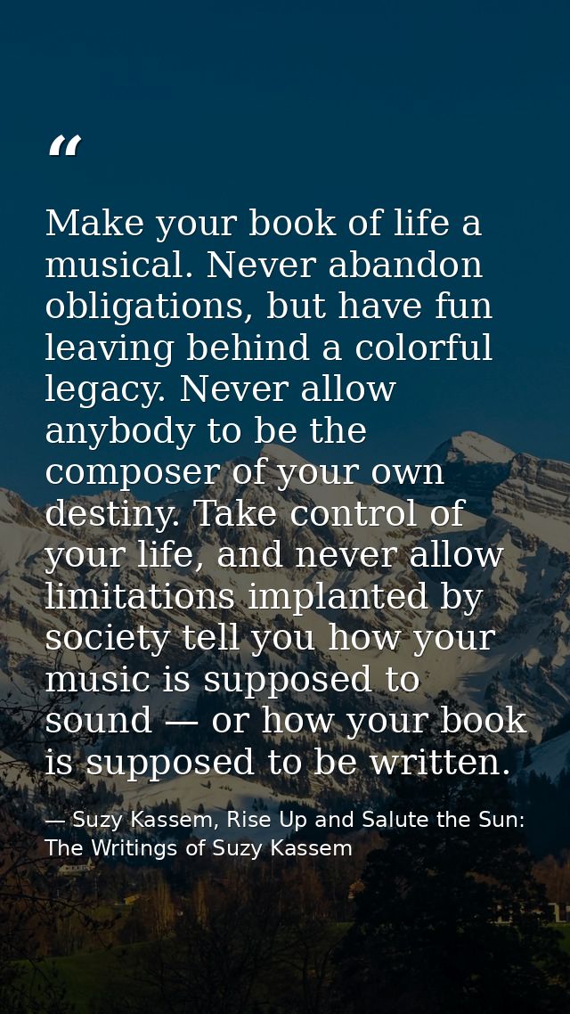 Make your book of life a musical. Never abandon obligations, but have fun leaving behind a colorful legacy. Never allow  — Suzy Kassem, Rise Up and Salute the Sun: The Writings of Suzy Kassem
