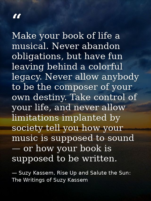 Make your book of life a musical. Never abandon obligations, but have fun leaving behind a colorful legacy. Never allow  — Suzy Kassem, Rise Up and Salute the Sun: The Writings of Suzy Kassem