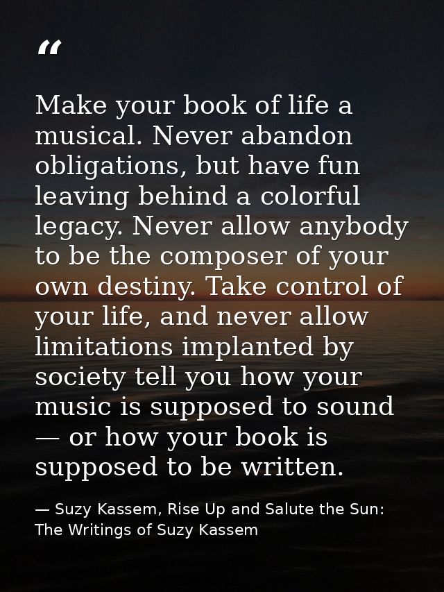 Make your book of life a musical. Never abandon obligations, but have fun leaving behind a colorful legacy. Never allow  — Suzy Kassem, Rise Up and Salute the Sun: The Writings of Suzy Kassem