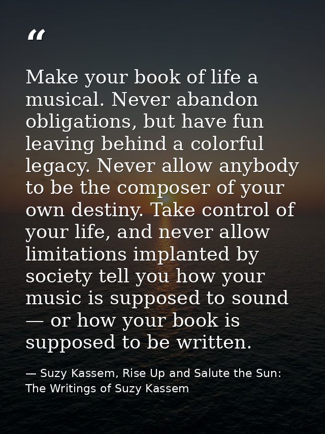 Make your book of life a musical. Never abandon obligations, but have fun leaving behind a colorful legacy. Never allow  — Suzy Kassem, Rise Up and Salute the Sun: The Writings of Suzy Kassem