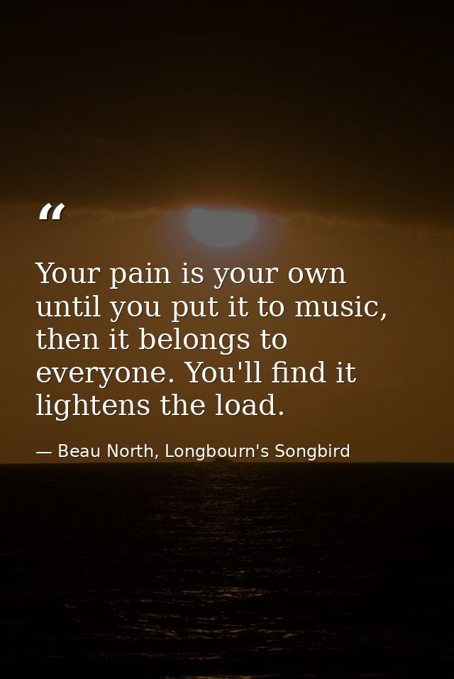 Your pain is your own until you put it to music, then it belongs to everyone. You'll find it lightens the load. — Beau North, Longbourn's Songbird