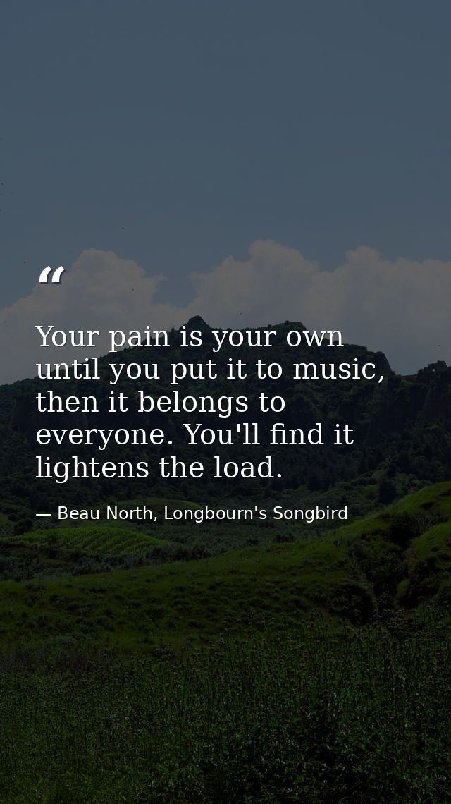 Your pain is your own until you put it to music, then it belongs to everyone. You'll find it lightens the load. — Beau North, Longbourn's Songbird