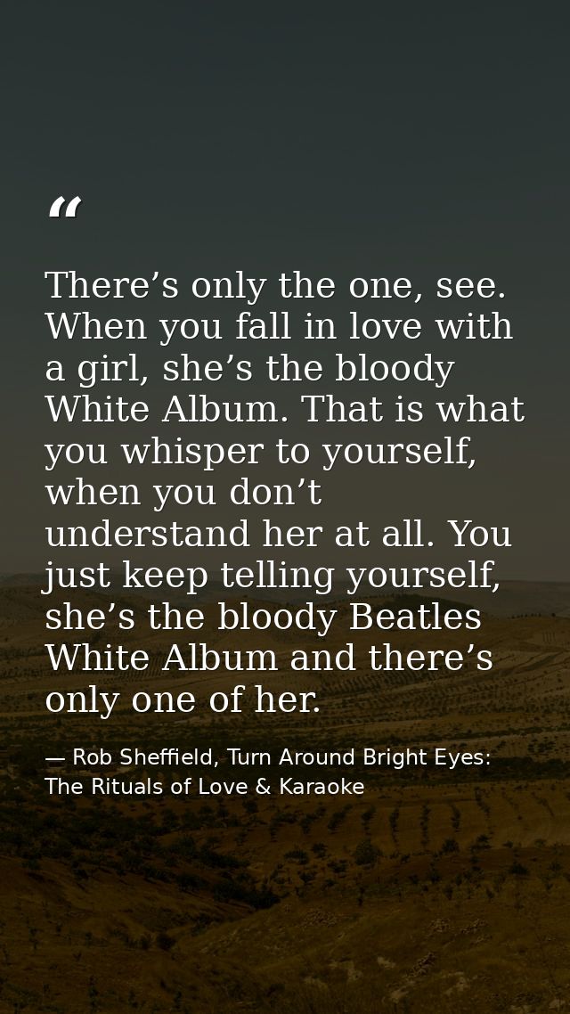 There’s only the one, see. When you fall in love with a girl, she’s the bloody White Album. That is what you whisper to  — Rob Sheffield, Turn Around Bright Eyes: The Rituals of Love & Karaoke