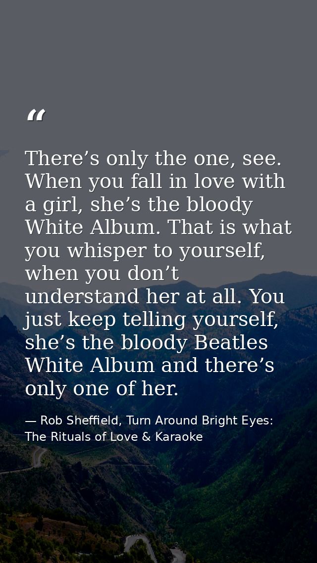 There’s only the one, see. When you fall in love with a girl, she’s the bloody White Album. That is what you whisper to  — Rob Sheffield, Turn Around Bright Eyes: The Rituals of Love & Karaoke
