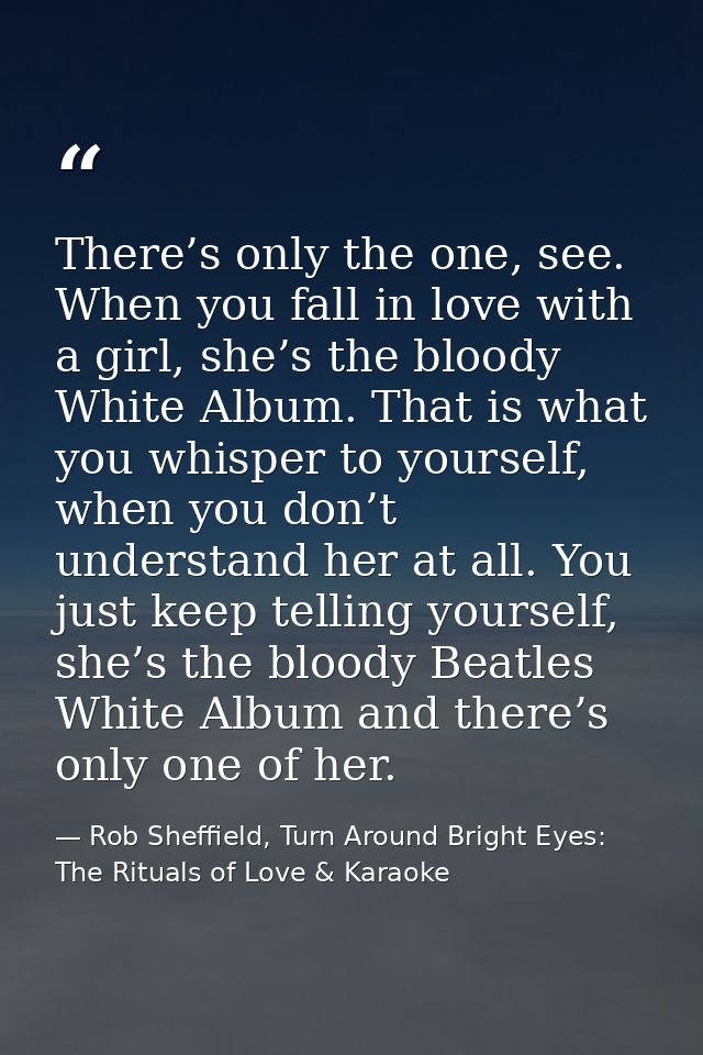 There’s only the one, see. When you fall in love with a girl, she’s the bloody White Album. That is what you whisper to  — Rob Sheffield, Turn Around Bright Eyes: The Rituals of Love & Karaoke