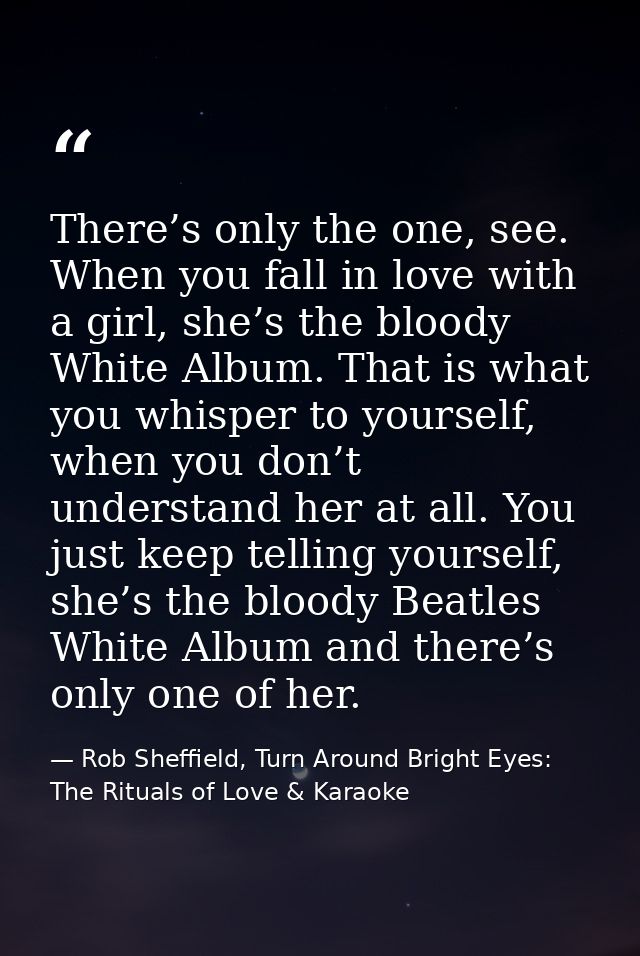 There’s only the one, see. When you fall in love with a girl, she’s the bloody White Album. That is what you whisper to  — Rob Sheffield, Turn Around Bright Eyes: The Rituals of Love & Karaoke