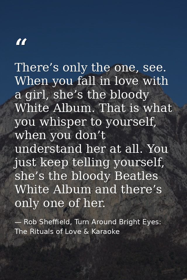There’s only the one, see. When you fall in love with a girl, she’s the bloody White Album. That is what you whisper to  — Rob Sheffield, Turn Around Bright Eyes: The Rituals of Love & Karaoke