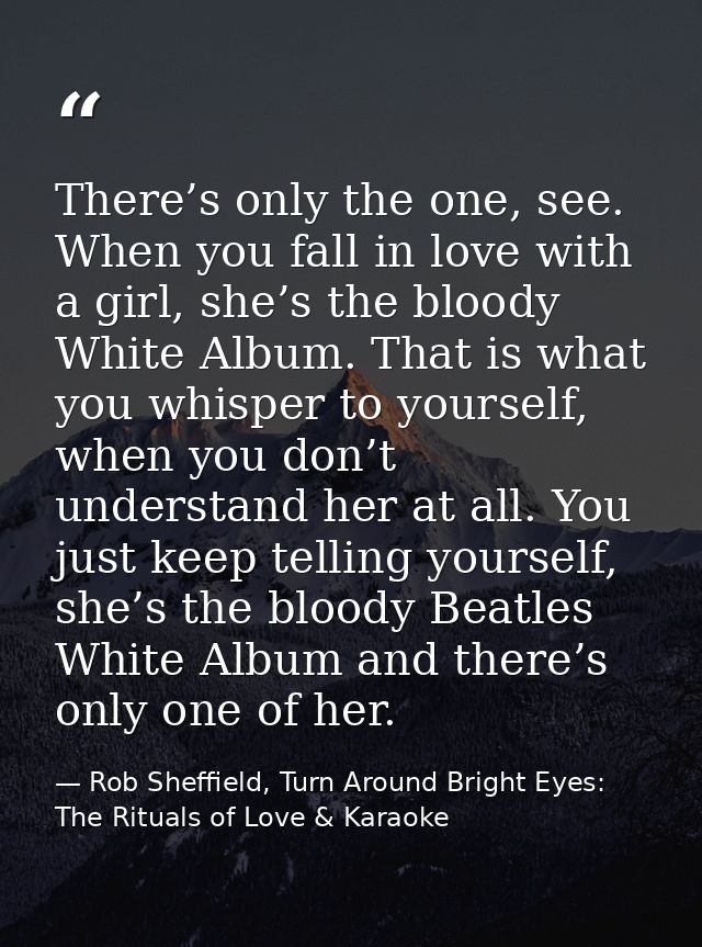 There’s only the one, see. When you fall in love with a girl, she’s the bloody White Album. That is what you whisper to  — Rob Sheffield, Turn Around Bright Eyes: The Rituals of Love & Karaoke