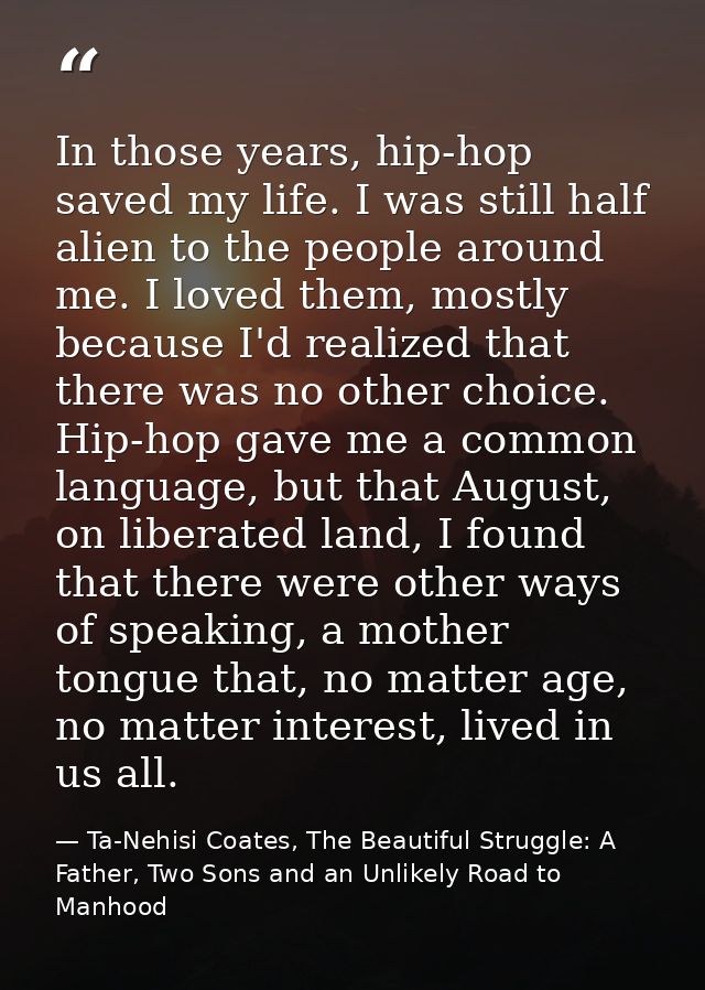 In those years, hip-hop saved my life. I was still half alien to the people around me. I loved them, mostly because I'd  — Ta-Nehisi Coates, The Beautiful Struggle: A Father, Two Sons and an Unlikely Road to Manhood