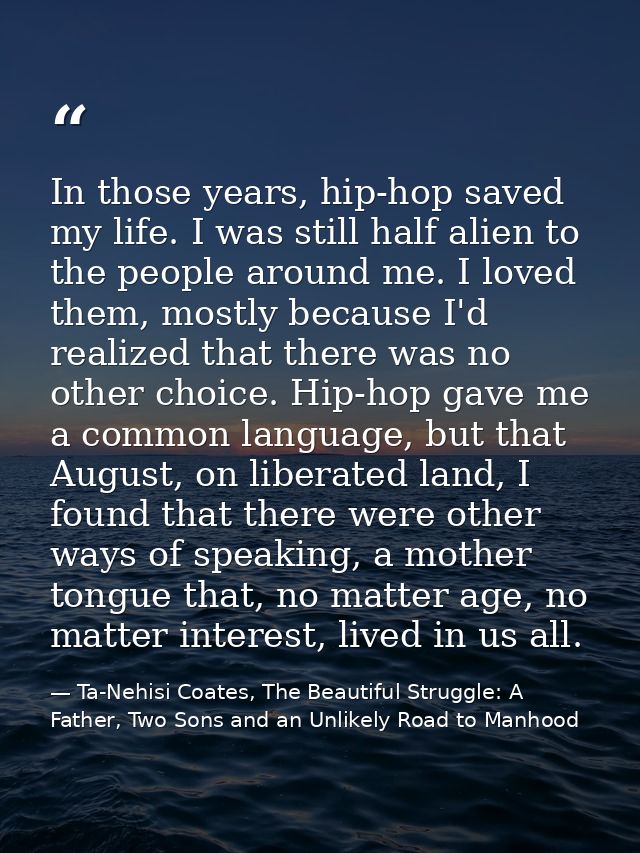 In those years, hip-hop saved my life. I was still half alien to the people around me. I loved them, mostly because I'd  — Ta-Nehisi Coates, The Beautiful Struggle: A Father, Two Sons and an Unlikely Road to Manhood
