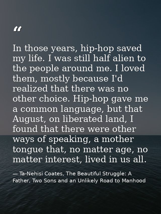 In those years, hip-hop saved my life. I was still half alien to the people around me. I loved them, mostly because I'd  — Ta-Nehisi Coates, The Beautiful Struggle: A Father, Two Sons and an Unlikely Road to Manhood