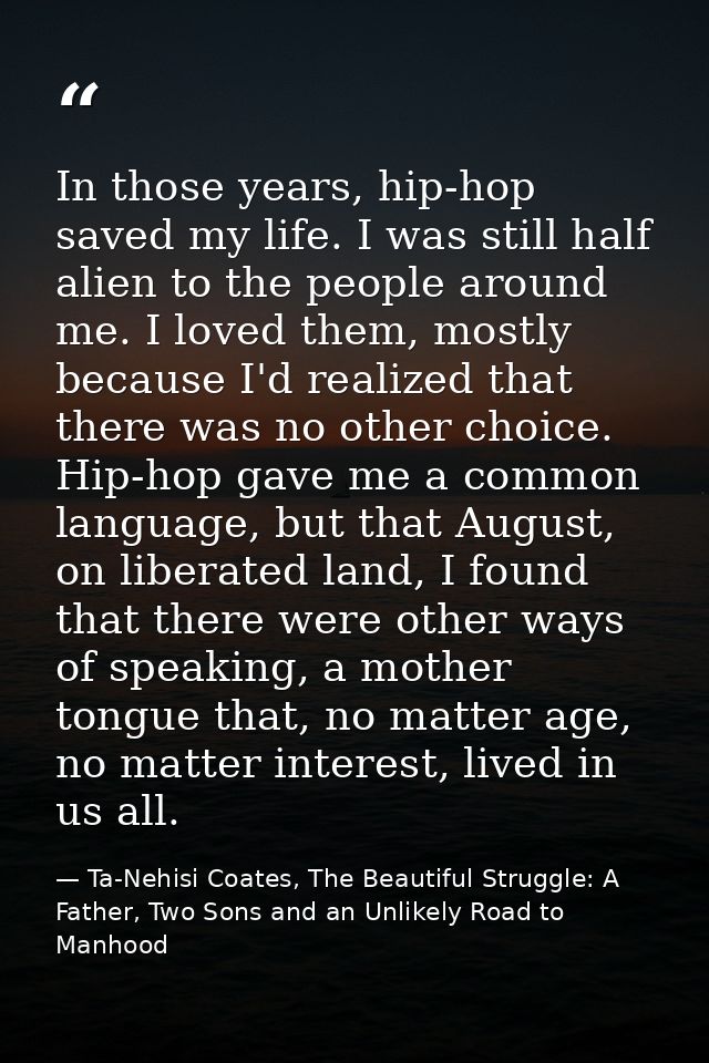 In those years, hip-hop saved my life. I was still half alien to the people around me. I loved them, mostly because I'd  — Ta-Nehisi Coates, The Beautiful Struggle: A Father, Two Sons and an Unlikely Road to Manhood