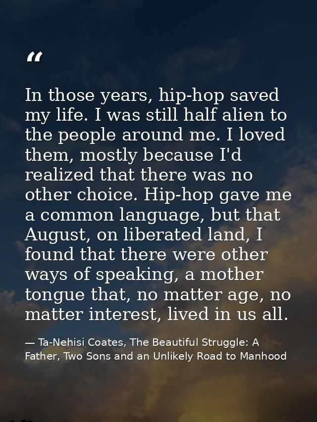 In those years, hip-hop saved my life. I was still half alien to the people around me. I loved them, mostly because I'd  — Ta-Nehisi Coates, The Beautiful Struggle: A Father, Two Sons and an Unlikely Road to Manhood