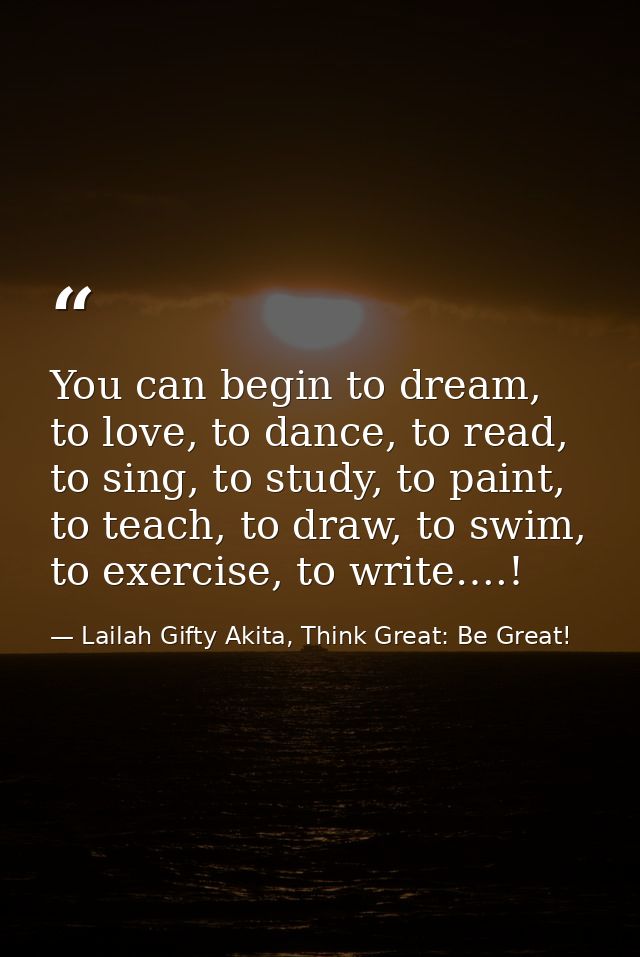 You can begin to dream, to love, to dance, to read, to sing, to study, to paint, to teach, to draw, to swim, to exercise — Lailah Gifty Akita, Think Great: Be Great!