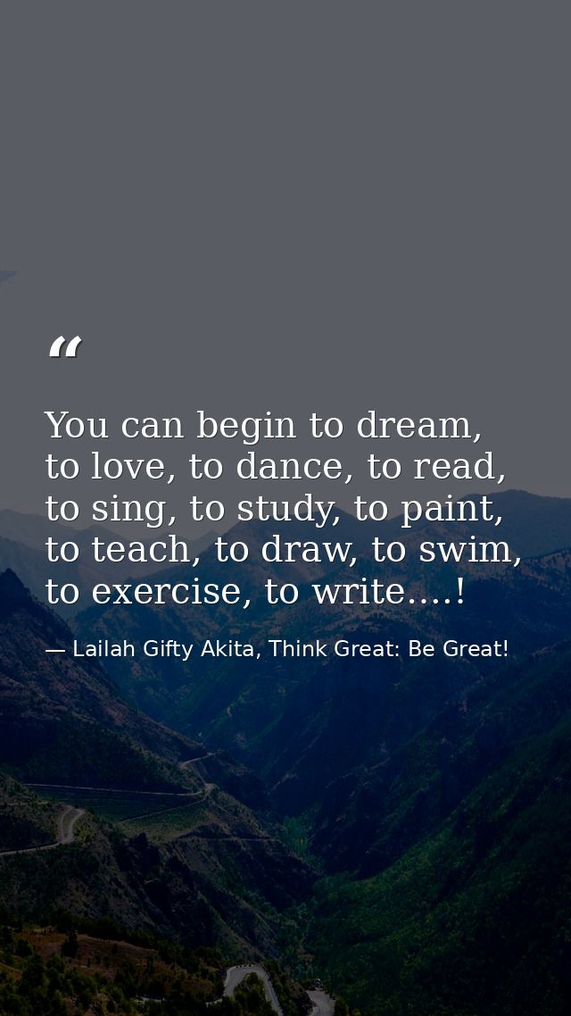 You can begin to dream, to love, to dance, to read, to sing, to study, to paint, to teach, to draw, to swim, to exercise — Lailah Gifty Akita, Think Great: Be Great!