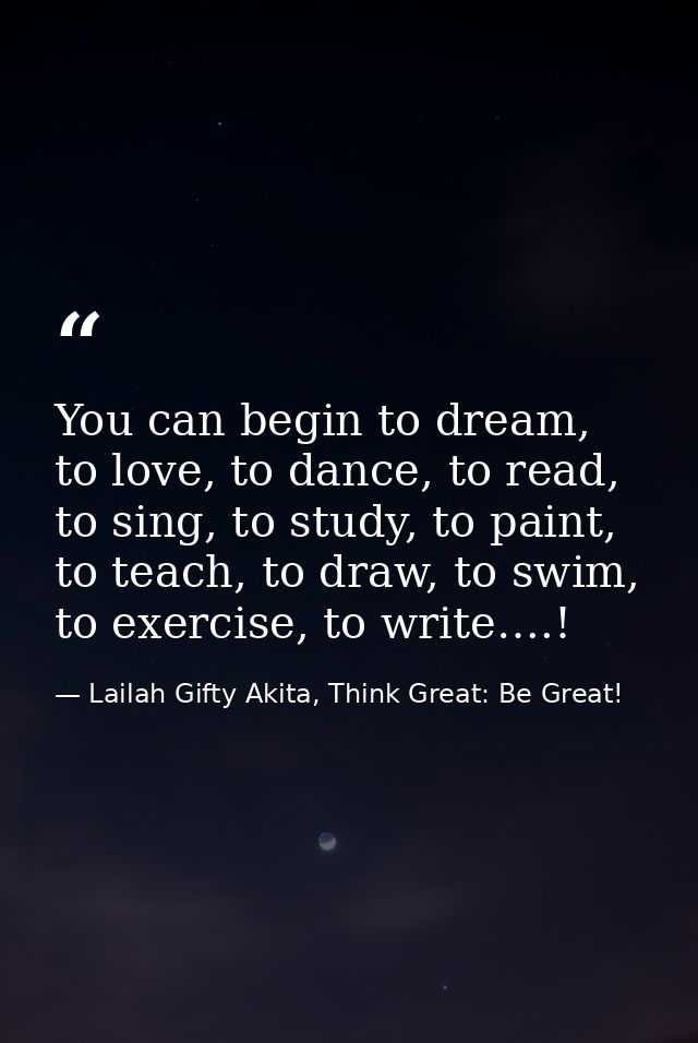 You can begin to dream, to love, to dance, to read, to sing, to study, to paint, to teach, to draw, to swim, to exercise — Lailah Gifty Akita, Think Great: Be Great!