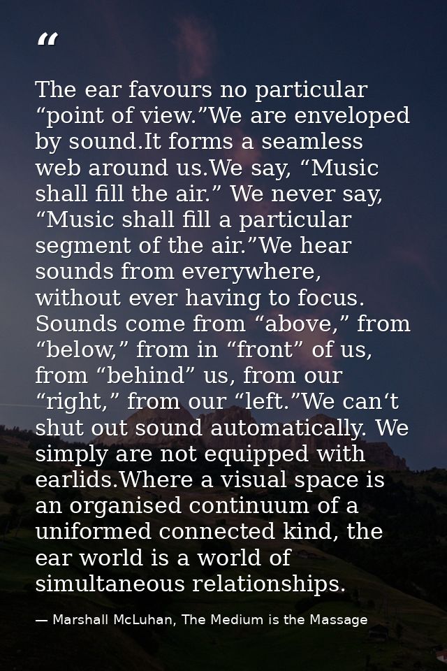 The ear favours no particular “point of view.”We are enveloped by sound.It forms a seamless web around us.We say, “Music — Marshall McLuhan, The Medium is the Massage