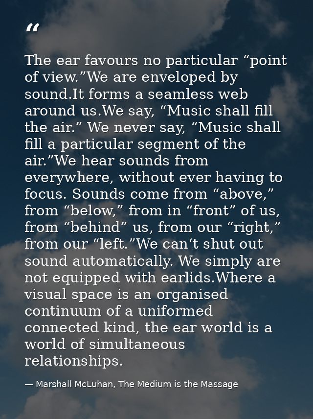 The ear favours no particular “point of view.”We are enveloped by sound.It forms a seamless web around us.We say, “Music — Marshall McLuhan, The Medium is the Massage