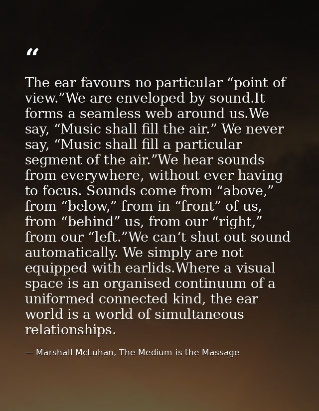 The ear favours no particular “point of view.”We are enveloped by sound.It forms a seamless web around us.We say, “Music — Marshall McLuhan, The Medium is the Massage