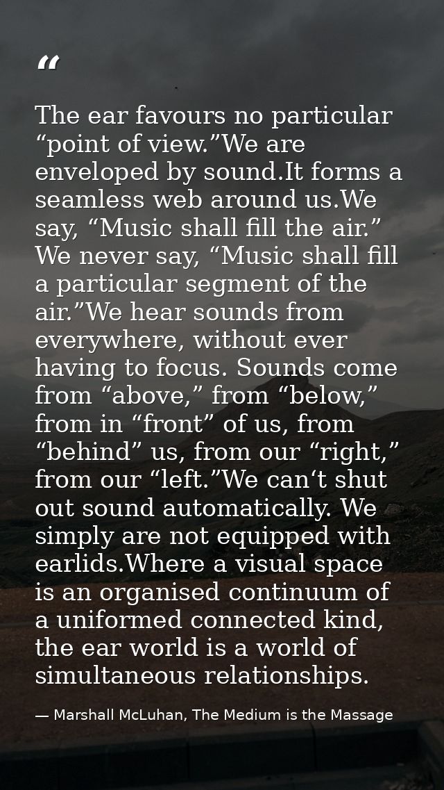 The ear favours no particular “point of view.”We are enveloped by sound.It forms a seamless web around us.We say, “Music — Marshall McLuhan, The Medium is the Massage