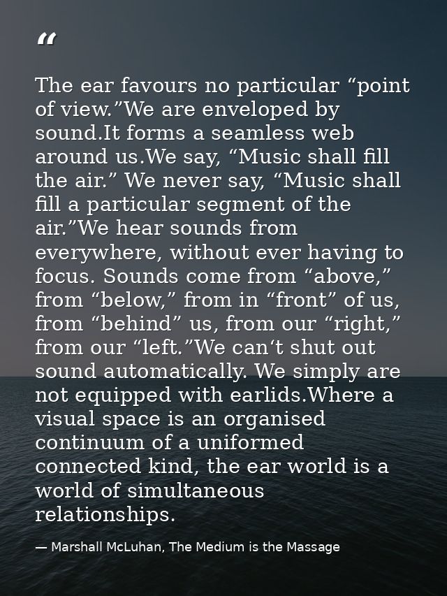 The ear favours no particular “point of view.”We are enveloped by sound.It forms a seamless web around us.We say, “Music — Marshall McLuhan, The Medium is the Massage
