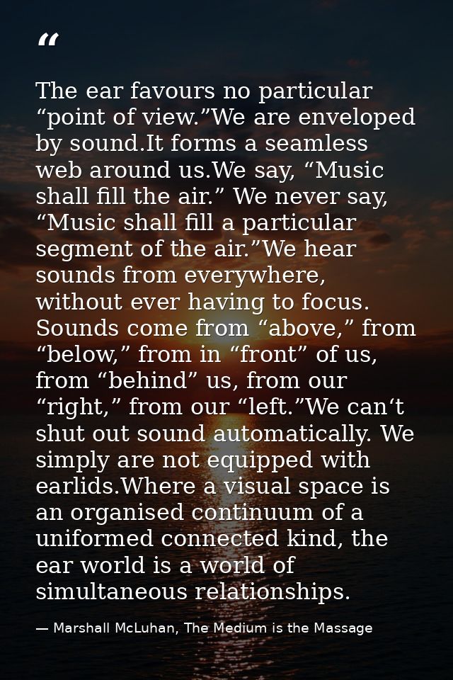 The ear favours no particular “point of view.”We are enveloped by sound.It forms a seamless web around us.We say, “Music — Marshall McLuhan, The Medium is the Massage
