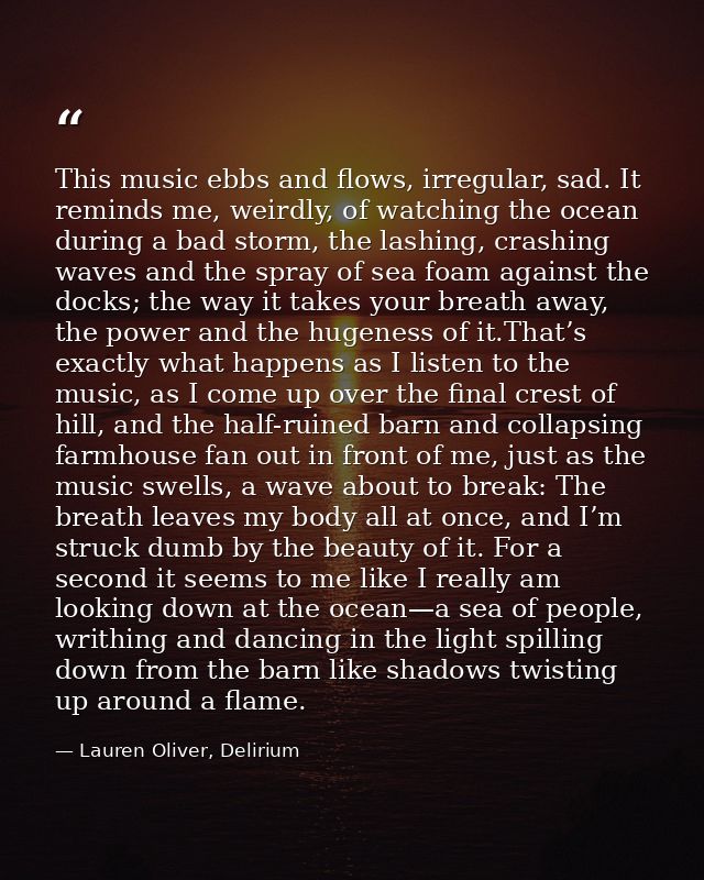 This music ebbs and flows, irregular, sad. It reminds me, weirdly, of watching the ocean during a bad storm, the lashing — Lauren Oliver, Delirium