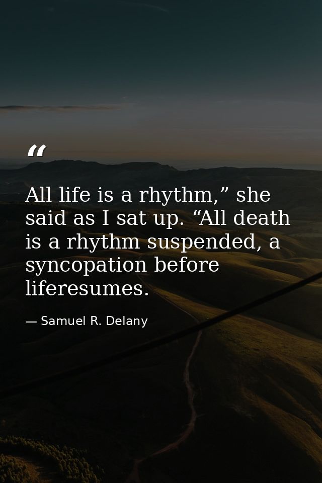 All life is a rhythm,” she said as I sat up. “All death is a rhythm suspended, a syncopation before liferesumes. — Samuel R. Delany