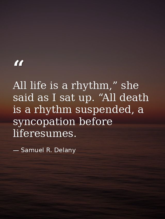 All life is a rhythm,” she said as I sat up. “All death is a rhythm suspended, a syncopation before liferesumes. — Samuel R. Delany