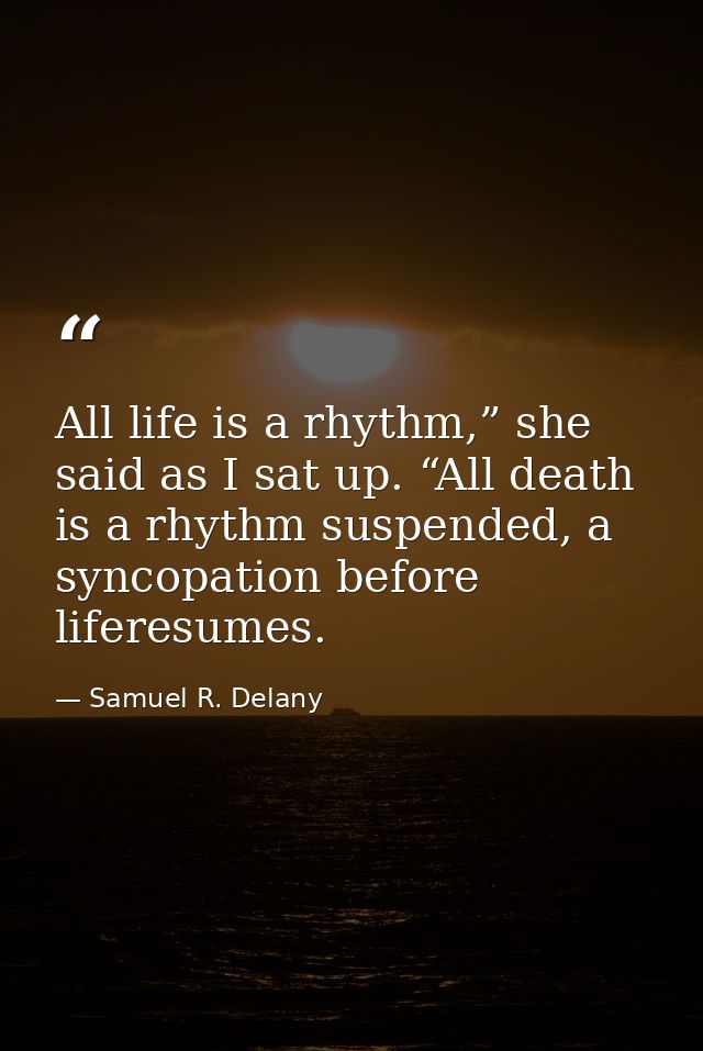 All life is a rhythm,” she said as I sat up. “All death is a rhythm suspended, a syncopation before liferesumes. — Samuel R. Delany