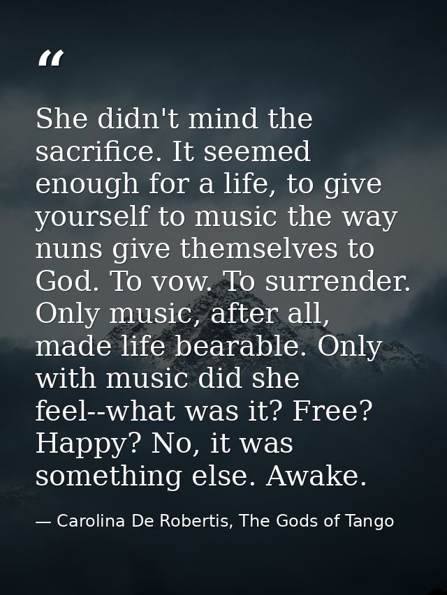 She didn't mind the sacrifice. It seemed enough for a life, to give yourself to music the way nuns give themselves to Go — Carolina De Robertis, The Gods of Tango