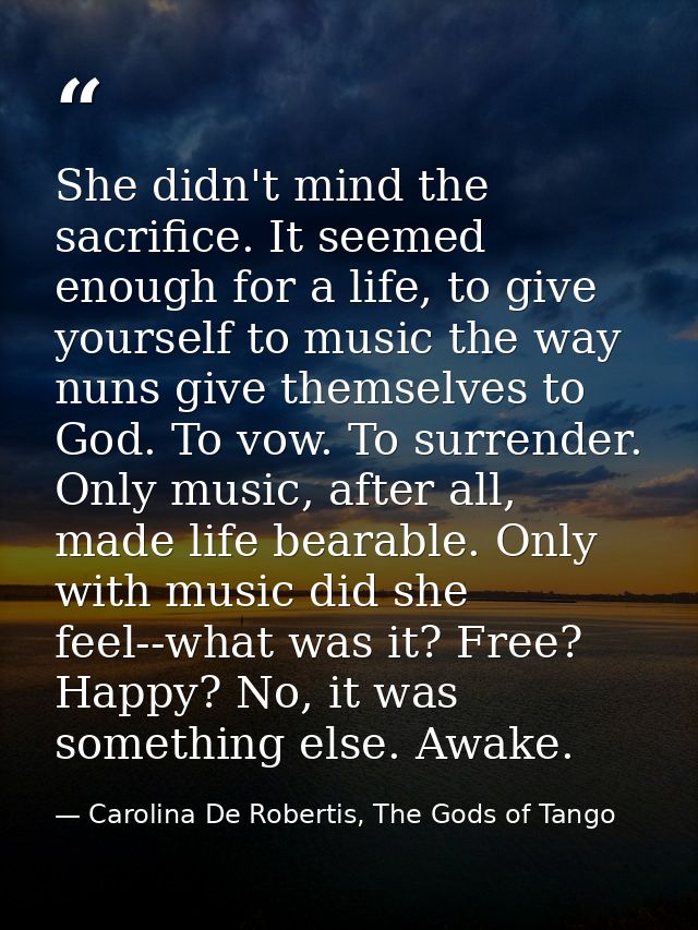 She didn't mind the sacrifice. It seemed enough for a life, to give yourself to music the way nuns give themselves to Go — Carolina De Robertis, The Gods of Tango