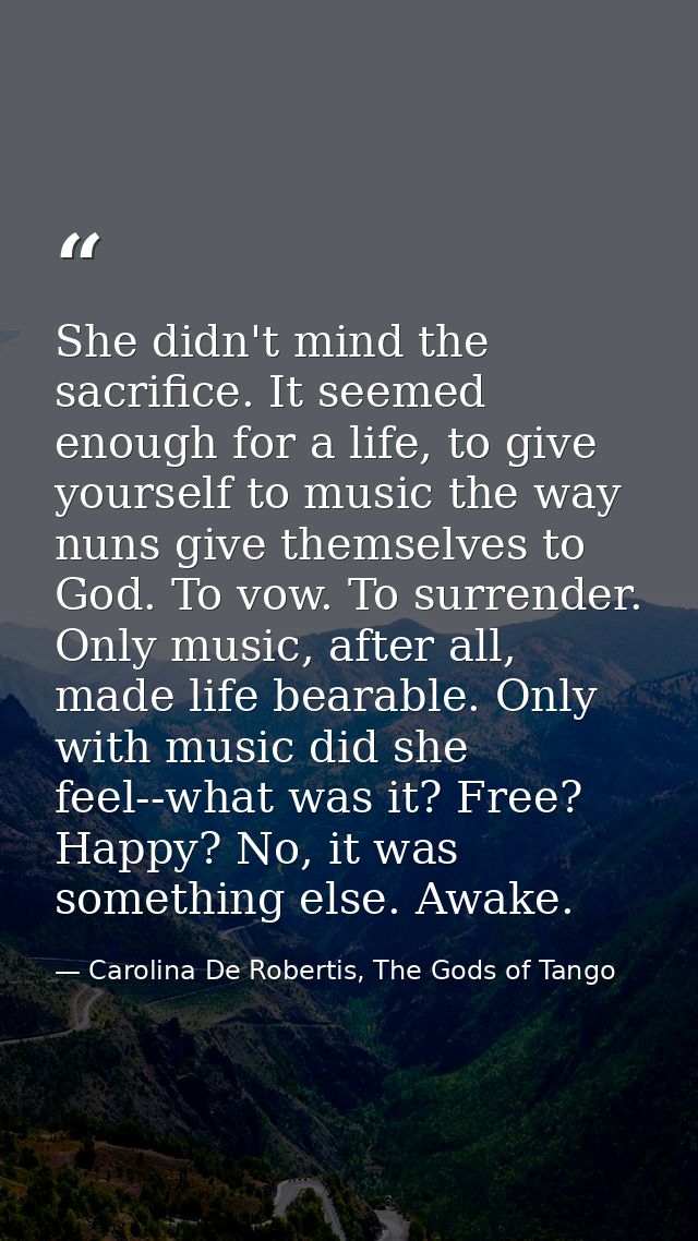 She didn't mind the sacrifice. It seemed enough for a life, to give yourself to music the way nuns give themselves to Go — Carolina De Robertis, The Gods of Tango