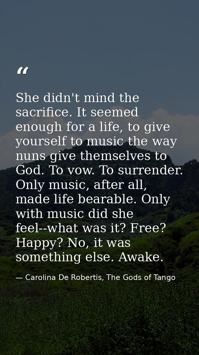 She didn't mind the sacrifice. It seemed enough for a life, to give yourself to music the way nuns give themselves to Go — Carolina De Robertis, The Gods of Tango