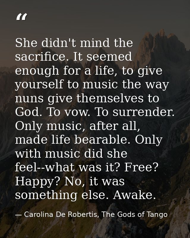 She didn't mind the sacrifice. It seemed enough for a life, to give yourself to music the way nuns give themselves to Go — Carolina De Robertis, The Gods of Tango