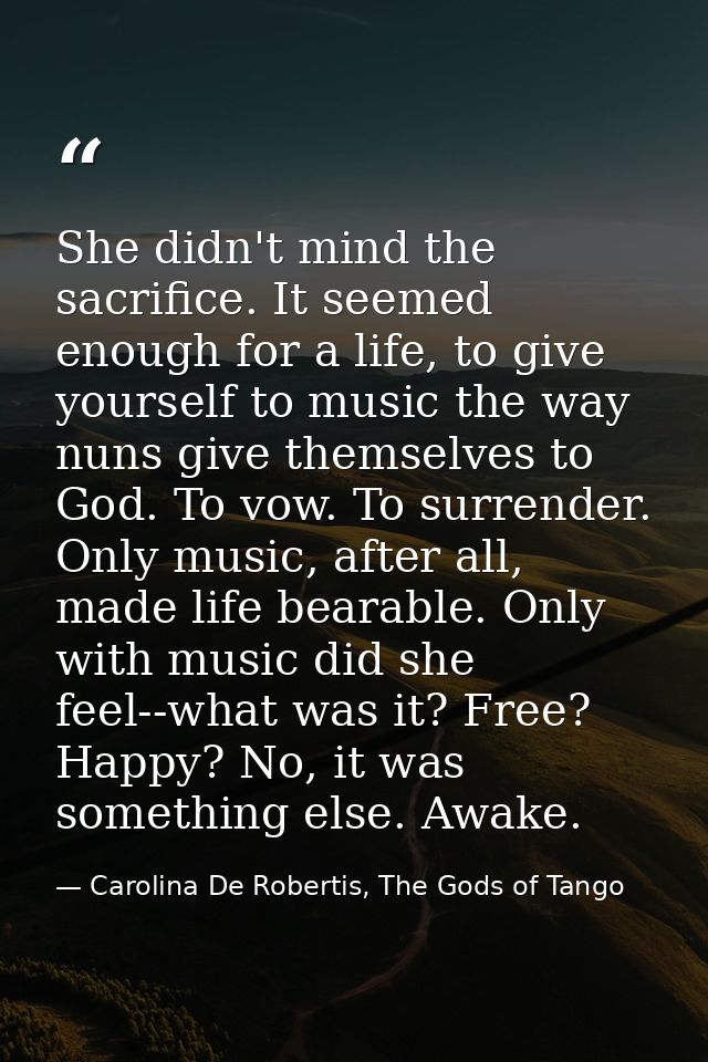 She didn't mind the sacrifice. It seemed enough for a life, to give yourself to music the way nuns give themselves to Go — Carolina De Robertis, The Gods of Tango