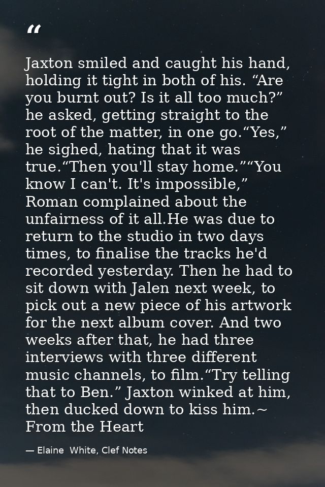 Jaxton smiled and caught his hand, holding it tight in both of his. “Are you burnt out? Is it all too much?” he asked, g — Elaine  White, Clef Notes