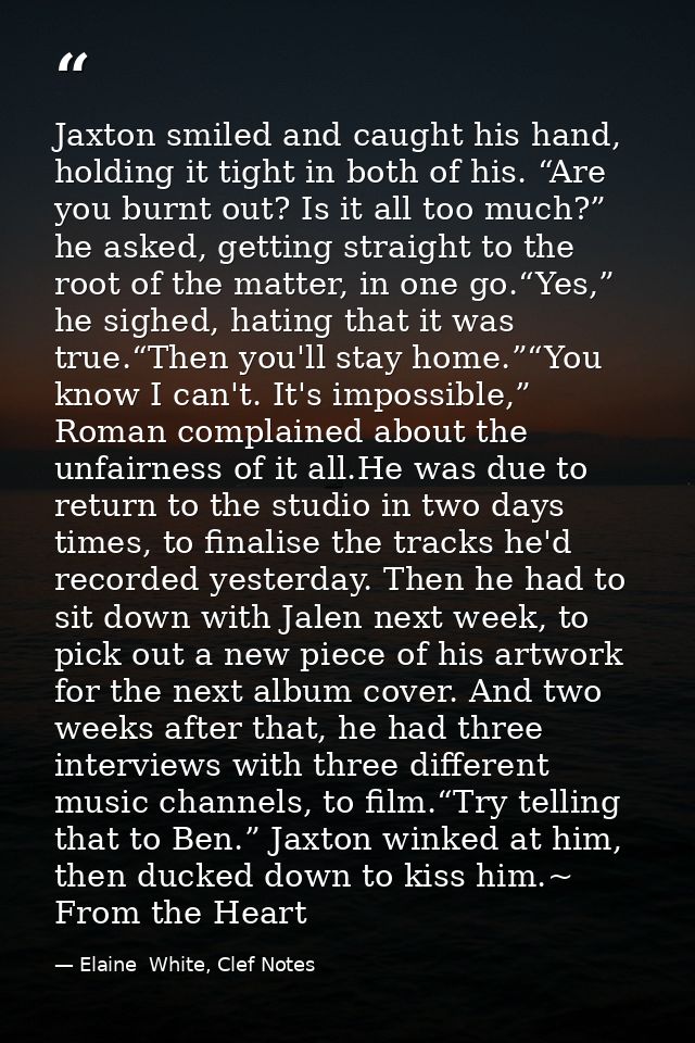 Jaxton smiled and caught his hand, holding it tight in both of his. “Are you burnt out? Is it all too much?” he asked, g — Elaine  White, Clef Notes