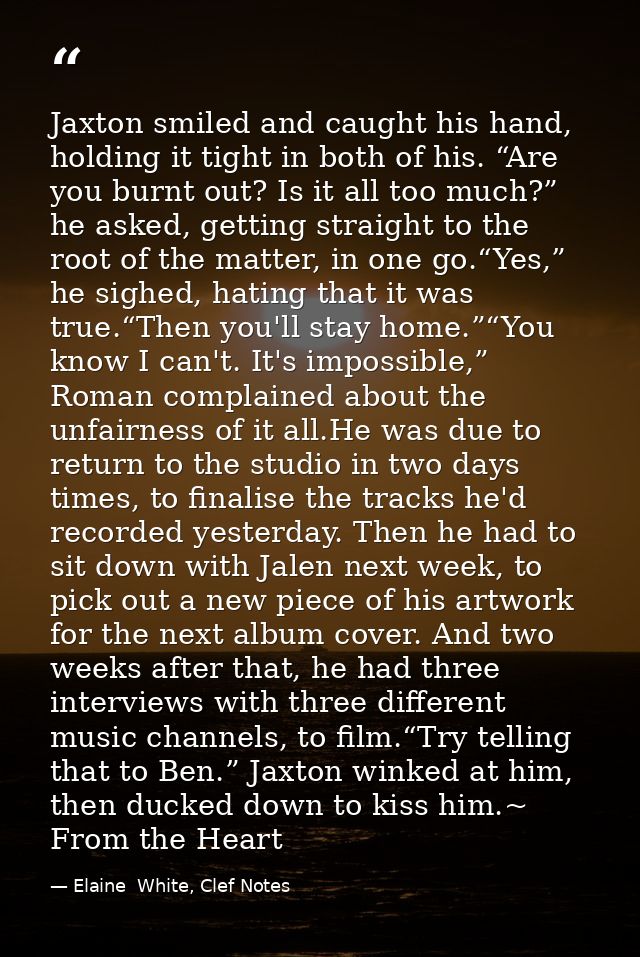 Jaxton smiled and caught his hand, holding it tight in both of his. “Are you burnt out? Is it all too much?” he asked, g — Elaine  White, Clef Notes